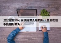 企业密信lD可以填陌生人给的吗（企业密信不能删好友吗）