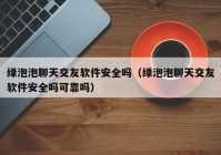 绿泡泡聊天交友软件安全吗（绿泡泡聊天交友软件安全吗可靠吗）