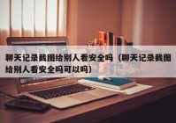 聊天记录截图给别人看安全吗（聊天记录截图给别人看安全吗可以吗）