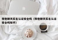 等他聊天实名认证安全吗（等他聊天实名认证安全吗知乎）