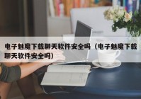 电子魅魔下载聊天软件安全吗（电子魅魔下载聊天软件安全吗）