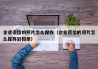 企业密信的照片怎么保存（企业密信的照片怎么保存到相册）