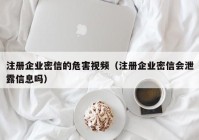 注册企业密信的危害视频（注册企业密信会泄露信息吗）