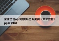 企业密信app收费吗怎么关闭（企业密信app安全吗）