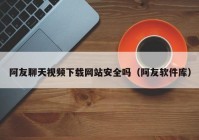 阿友聊天视频下载网站安全吗（阿友软件库）
