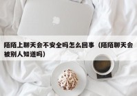 陌陌上聊天会不安全吗怎么回事（陌陌聊天会被别人知道吗）