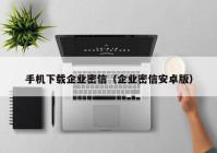 手机下载企业密信（企业密信安卓版）