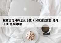 企业密信分身怎么下载（下载企业密信 赚几十块 是真的吗）