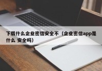 下载什么企业密信安全不（企业密信app是什么 安全吗）