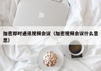 加密即时通讯视频会议（加密视频会议什么意思）