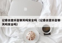 记委会查抖音聊天吗安全吗（记委会查抖音聊天吗安全吗）