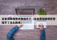 企业密信换地区登陆不了（企业密信换地区登陆不了怎么回事）