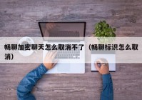 畅聊加密聊天怎么取消不了（畅聊标识怎么取消）