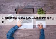 心遇聊天实名认证安全吗（心遇聊天软件安全吗）